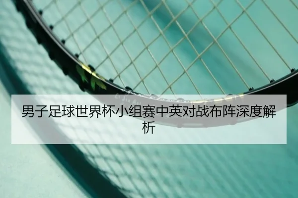 男子足球世界杯小组赛中英对战布阵深度解析